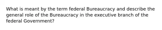 What is meant by the term federal Bureaucracy and describe the general role of the Bureaucracy in the executive branch of the federal Government?