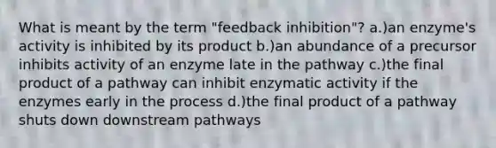 What is meant by the term "feedback inhibition"? a.)an enzyme's activity is inhibited by its product b.)an abundance of a precursor inhibits activity of an enzyme late in the pathway c.)the final product of a pathway can inhibit enzymatic activity if the enzymes early in the process d.)the final product of a pathway shuts down downstream pathways