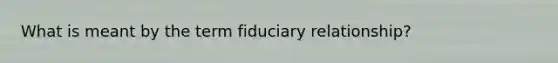 What is meant by the term fiduciary relationship?