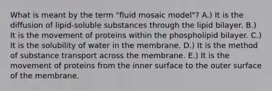 What is meant by the term "fluid mosaic model"? A.) It is the diffusion of lipid-soluble substances through the lipid bilayer. B.) It is the movement of proteins within the phospholipid bilayer. C.) It is the solubility of water in the membrane. D.) It is the method of substance transport across the membrane. E.) It is the movement of proteins from the inner surface to the outer surface of the membrane.