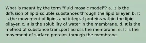 What is meant by the term "fluid mosaic model"? a. It is the diffusion of lipid-soluble substances through the lipid bilayer. b. It is the movement of lipids and integral proteins within the lipid bilayer. c. It is the solubility of water in the membrane. d. It is the method of substance transport across the membrane. e. It is the movement of surface proteins through the membrane.