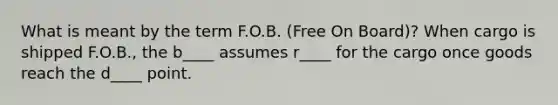 What is meant by the term F.O.B. (Free On Board)? When cargo is shipped F.O.B., the b____ assumes r____ for the cargo once goods reach the d____ point.