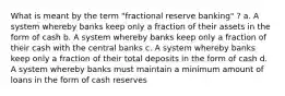 What is meant by the term "fractional reserve banking" ? a. A system whereby banks keep only a fraction of their assets in the form of cash b. A system whereby banks keep only a fraction of their cash with the central banks c. A system whereby banks keep only a fraction of their total deposits in the form of cash d. A system whereby banks must maintain a minimum amount of loans in the form of cash reserves