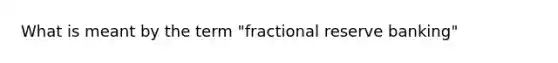 What is meant by the term "fractional reserve banking"