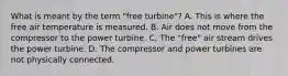 What is meant by the term "free turbine"? A. This is where the free air temperature is measured. B. Air does not move from the compressor to the power turbine. C. The "free" air stream drives the power turbine. D. The compressor and power turbines are not physically connected.