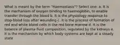 What is meant by the term "Haemostasis"? Select one: a. It is the mechanism of oxygen binding to haemoglobin, to enable transfer through the blood b. It is the physiology response to stop blood loss after wounding c. It is the process of formation of red and white blood cells in the red bone marrow d. It is the balance of plasma fluid composition, regulated by the kidneys e. It is the mechanism by which body systems are kept at a steady state