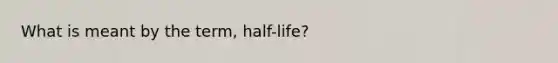 What is meant by the term, half-life?