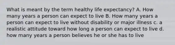 What is meant by the term healthy life expectancy? A. How many years a person can expect to live B. How many years a person can expect to live without disability or major illness c. a realistic attitude toward how long a person can expect to live d. how many years a person believes he or she has to live