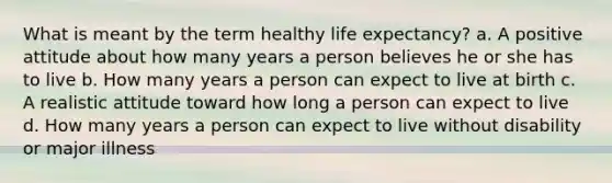 What is meant by the term healthy life expectancy? a. A positive attitude about how many years a person believes he or she has to live b. How many years a person can expect to live at birth c. A realistic attitude toward how long a person can expect to live d. How many years a person can expect to live without disability or major illness