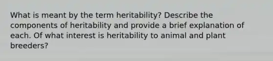 What is meant by the term heritability? Describe the components of heritability and provide a brief explanation of each. Of what interest is heritability to animal and plant breeders?