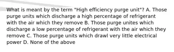 What is meant by the term "High efficiency purge unit"? A. Those purge units which discharge a high percentage of refrigerant with the air which they remove B. Those purge unites which discharge a low percentage of refrigerant with the air which they remove C. Those purge units which drawl very little electrical power D. None of the above