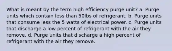 What is meant by the term high efficiency purge unit? a. Purge units which contain less than 50lbs of refrigerant. b. Purge units that consume less the 5 watts of electrical power. c. Purge units that discharge a low percent of refrigerant with the air they remove. d. Purge units that discharge a high percent of refrigerant with the air they remove.