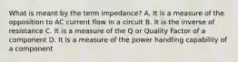 What is meant by the term impedance? A. It is a measure of the opposition to AC current flow in a circuit B. It is the inverse of resistance C. It is a measure of the Q or Quality Factor of a component D. It is a measure of the power handling capability of a component