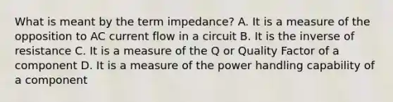 What is meant by the term impedance? A. It is a measure of the opposition to AC current flow in a circuit B. It is the inverse of resistance C. It is a measure of the Q or Quality Factor of a component D. It is a measure of the power handling capability of a component