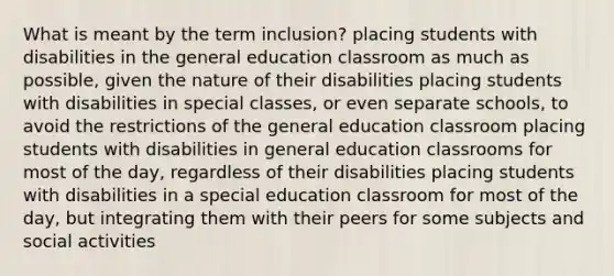 What is meant by the term inclusion? placing students with disabilities in the general education classroom as much as possible, given the nature of their disabilities placing students with disabilities in special classes, or even separate schools, to avoid the restrictions of the general education classroom placing students with disabilities in general education classrooms for most of the day, regardless of their disabilities placing students with disabilities in a special education classroom for most of the day, but integrating them with their peers for some subjects and social activities