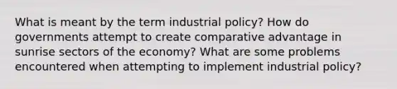 What is meant by the term industrial policy? How do governments attempt to create comparative advantage in sunrise sectors of the economy? What are some problems encountered when attempting to implement industrial policy?