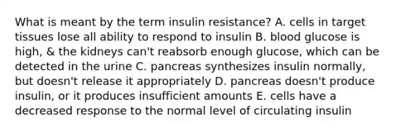 What is meant by the term insulin resistance? A. cells in target tissues lose all ability to respond to insulin B. blood glucose is high, & the kidneys can't reabsorb enough glucose, which can be detected in the urine C. pancreas synthesizes insulin normally, but doesn't release it appropriately D. pancreas doesn't produce insulin, or it produces insufficient amounts E. cells have a decreased response to the normal level of circulating insulin