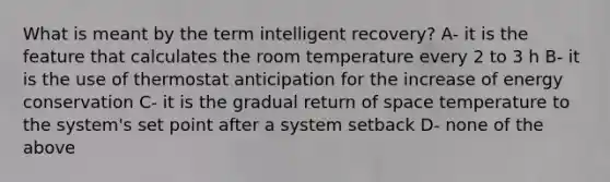 What is meant by the term intelligent recovery? A- it is the feature that calculates the room temperature every 2 to 3 h B- it is the use of thermostat anticipation for the increase of energy conservation C- it is the gradual return of space temperature to the system's set point after a system setback D- none of the above