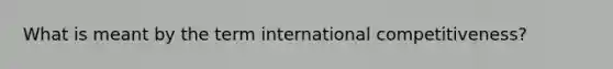 What is meant by the term international competitiveness?