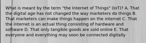 What is meant by the term​ "the Internet of​ Things" (IoT)? A. That the digital age has not changed the way marketers do things B. That marketers can make things happen on the internet C. That the internet is an actual thing consisting of hardware and software D. That only tangible goods are sold online E. That everyone and everything may soon be connected digitally