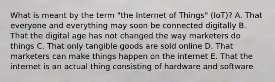 What is meant by the term​ "the Internet of​ Things" (IoT)? A. That everyone and everything may soon be connected digitally B. That the digital age has not changed the way marketers do things C. That only tangible goods are sold online D. That marketers can make things happen on the internet E. That the internet is an actual thing consisting of hardware and software