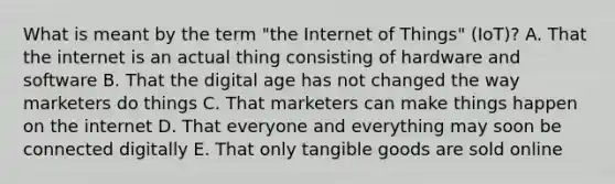 What is meant by the term​ "the Internet of​ Things" (IoT)? A. That the internet is an actual thing consisting of hardware and software B. That the digital age has not changed the way marketers do things C. That marketers can make things happen on the internet D. That everyone and everything may soon be connected digitally E. That only tangible goods are sold online