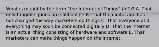 What is meant by the term​ "the Internet of​ Things" (IoT)? A. That only tangible goods are sold online B. That the digital age has not changed the way marketers do things C. That everyone and everything may soon be connected digitally D. That the internet is an actual thing consisting of hardware and software E. That marketers can make things happen on the internet