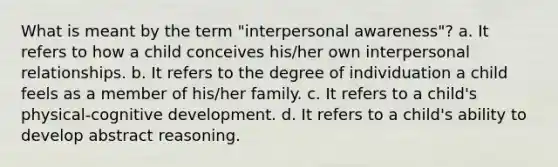 What is meant by the term "interpersonal awareness"? a. It refers to how a child conceives his/her own interpersonal relationships. b. It refers to the degree of individuation a child feels as a member of his/her family. c. It refers to a child's physical-cognitive development. d. It refers to a child's ability to develop abstract reasoning.