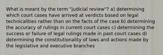 What is meant by the term "judicial review"? a) determining which court cases have arrived at verdicts based on legal technicalities rather than on the facts of the case b) determining the accuracy of rulings in current court cases c) determining the success or failure of legal rulings made in past court cases d) determining the constitutionality of laws and actions made by the legislative and executive branches