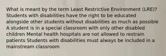 What is meant by the term Least Restrictive Environment (LRE)? Students with disabilities have the right to be educated alongside other students without disabilities as much as possible A student is in a special classroom with only other disabled children Mental health hospitals are not allowed to restrain patients Students with disabilities must always be included in a mainstream classroom