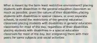 What is meant by the term least restrictive environment? placing students with disabilities in the general education classroom as much as possible, given the nature of their disabilities placing students with disabilities in special classes, or even separate schools, to avoid the restrictions of the general education classroom placing students with disabilities in general education classrooms for most of the day, regardless of their disabilities placing students with disabilities in a special education classroom for most of the day, but integrating them with their peers for some subjects and social activities