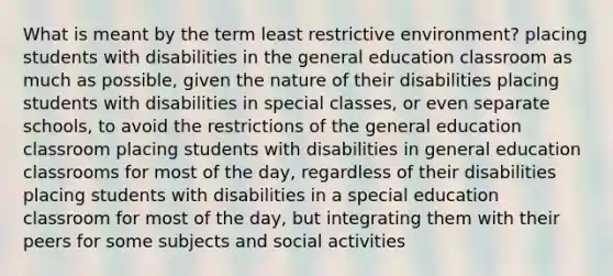 What is meant by the term least restrictive environment? placing students with disabilities in the general education classroom as much as possible, given the nature of their disabilities placing students with disabilities in special classes, or even separate schools, to avoid the restrictions of the general education classroom placing students with disabilities in general education classrooms for most of the day, regardless of their disabilities placing students with disabilities in a special education classroom for most of the day, but integrating them with their peers for some subjects and social activities