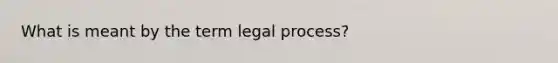 What is meant by the term legal process?