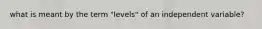 what is meant by the term "levels" of an independent variable?