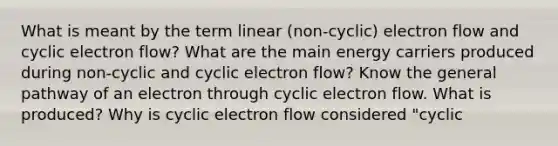 What is meant by the term linear (non-cyclic) electron flow and cyclic electron flow? What are the main energy carriers produced during non-cyclic and cyclic electron flow? Know the general pathway of an electron through cyclic electron flow. What is produced? Why is cyclic electron flow considered "cyclic