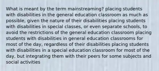 What is meant by the term mainstreaming? placing students with disabilities in the general education classroom as much as possible, given the nature of their disabilities placing students with disabilities in special classes, or even separate schools, to avoid the restrictions of the general education classroom placing students with disabilities in general education classrooms for most of the day, regardless of their disabilities placing students with disabilities in a special education classroom for most of the day, but integrating them with their peers for some subjects and social activities