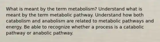 What is meant by the term metabolism? Understand what is meant by the term metabolic pathway. Understand how both catabolism and anabolism are related to metabolic pathways and energy. Be able to recognize whether a process is a catabolic pathway or anabolic pathway.