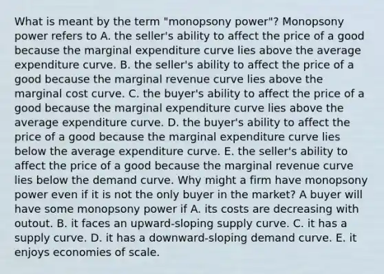 What is meant by the term​ "monopsony power"? Monopsony power refers to A. the​ seller's ability to affect the price of a good because the marginal expenditure curve lies above the average expenditure curve. B. the​ seller's ability to affect the price of a good because the marginal revenue curve lies above the marginal cost curve. C. the​ buyer's ability to affect the price of a good because the marginal expenditure curve lies above the average expenditure curve. D. the​ buyer's ability to affect the price of a good because the marginal expenditure curve lies below the average expenditure curve. E. the​ seller's ability to affect the price of a good because the marginal revenue curve lies below the demand curve. Why might a firm have monopsony power even if it is not the only buyer in the​ market? A buyer will have some monopsony power if A. its costs are decreasing with outout. B. it faces an​ upward-sloping supply curve. C. it has a supply curve. D. it has a​ downward-sloping demand curve. E. it enjoys economies of scale.