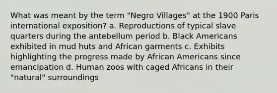 What was meant by the term "Negro Villages" at the 1900 Paris international exposition? a. Reproductions of typical slave quarters during the antebellum period b. Black Americans exhibited in mud huts and African garments c. Exhibits highlighting the progress made by <a href='https://www.questionai.com/knowledge/kktT1tbvGH-african-americans' class='anchor-knowledge'>african americans</a> since emancipation d. Human zoos with caged Africans in their "natural" surroundings