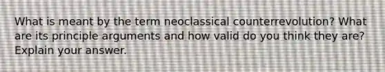 What is meant by the term neoclassical counterrevolution? What are its principle arguments and how valid do you think they are? Explain your answer.