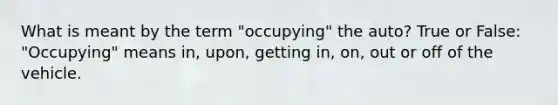 What is meant by the term "occupying" the auto? True or False: "Occupying" means in, upon, getting in, on, out or off of the vehicle.