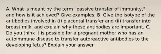 A. What is meant by the term "passive transfer of immunity," and how is it achieved? Give examples. B. Give the isotype of the antibodies involved in (i) placental transfer and (ii) transfer into breast milk, and explain why these antibodies are important. C. Do you think it is possible for a pregnant mother who has an autoimmune disease to transfer autoreactive antibodies to the developing fetus? Explain your answer.