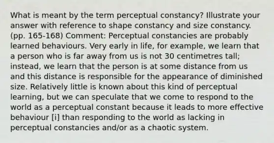 What is meant by the term perceptual constancy? Illustrate your answer with reference to shape constancy and size constancy. (pp. 165-168) Comment: Perceptual constancies are probably learned behaviours. Very early in life, for example, we learn that a person who is far away from us is not 30 centimetres tall; instead, we learn that the person is at some distance from us and this distance is responsible for the appearance of diminished size. Relatively little is known about this kind of perceptual learning, but we can speculate that we come to respond to the world as a perceptual constant because it leads to more effective behaviour [i] than responding to the world as lacking in perceptual constancies and/or as a chaotic system.