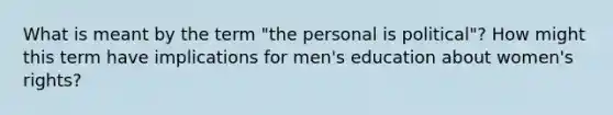 What is meant by the term "the personal is political"? How might this term have implications for men's education about women's rights?