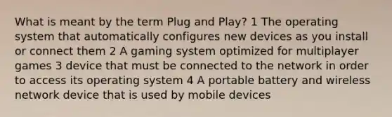 What is meant by the term Plug and Play? 1 The operating system that automatically configures new devices as you install or connect them 2 A gaming system optimized for multiplayer games 3 device that must be connected to the network in order to access its operating system 4 A portable battery and wireless network device that is used by mobile devices