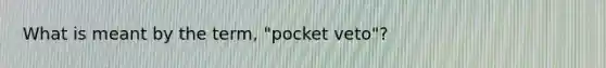 What is meant by the term, "pocket veto"?