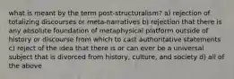 what is meant by the term post-structuralism? a) rejection of totalizing discourses or meta-narratives b) rejection that there is any absolute foundation of metaphysical platform outside of history or discourse from which to cast authoritative statements c) reject of the idea that there is or can ever be a universal subject that is divorced from history, culture, and society d) all of the above