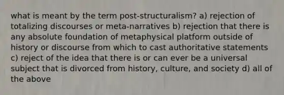 what is meant by the term post-structuralism? a) rejection of totalizing discourses or meta-narratives b) rejection that there is any absolute foundation of metaphysical platform outside of history or discourse from which to cast authoritative statements c) reject of the idea that there is or can ever be a universal subject that is divorced from history, culture, and society d) all of the above