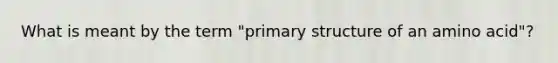 What is meant by the term "primary structure of an amino acid"?