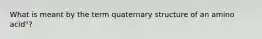 What is meant by the term quaternary structure of an amino acid"?